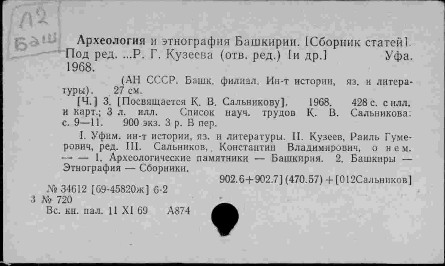 ﻿Археология и этнография Башкирии. [Сборник статей! Под ред. ...Р. Г. Кузеева (отв. ред.) [и др.]	Уфа.
1968.
(АН СССР. Башк. филиал. Ин-т истории, яз. и литературы). 27 см.
[Ч.] 3. [Посвящается К. В. Сальникову]. 1968.	428с. силл,
и карт.; 3 л. илл. Список науч, трудов К. В. Сальникова; с. 9—11. 900 экз. З р. В пер.
I. Уфим. ин-т истории, яз. и литературы. II. Кузеев, Раиль Гуме-рович, ред. III. Сальников,. Константин Владимирович, о нем. -----1. Археологические памятники — Башкирия. 2. Башкиры — Этнография — Сборники.
№ 34612 [69-45820ж] 6-2
3 № 720
Вс. кн. пал. 11 XI 69	А874
902.6 + 902.7] (470.57) + [012Сальников]